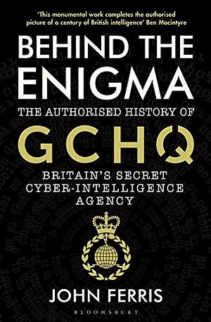 Behind the Enigma: The Authorised History of GCHQ, Britain's Secret Cyber-Intelligence Agency by John Ferris