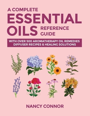 A Complete Essential Oils Reference Guide: With Over 500 Aromatherapy Oil Remedies, Diffuser Recipes & Healing Solutions by Nancy Connor