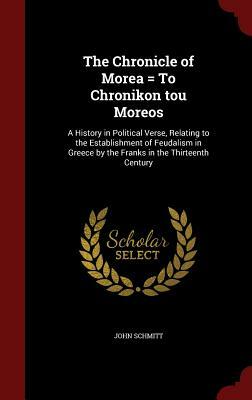 The Chronicle of Morea = to Chronikon Tou Moreos: A History in Political Verse, Relating to the Establishment of Feudalism in Greece by the Franks in by John Schmitt