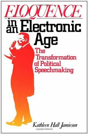 Eloquence in an Electronic Age: The Transformation of Political Speechmaking by Kathleen Hall Jamieson