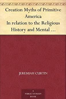 Creation Myths of Primitive America In relation to the Religious History and Mental Development of Mankind by Jeremiah Curtin