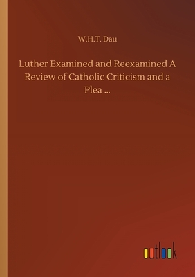 Luther Examined and Reexamined A Review of Catholic Criticism and a Plea ... by W. H. T. Dau