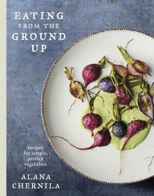 Eating from the Ground Up: Recipes for Simple, Perfect Vegetables: A Cookbook by Alana Chernila