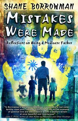 Mistakes Were Made: Reflections on Being a Mediocre Father by Shane Borrowman