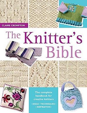 The Knitter's Bible: The Complete Handbook for Creative Knitters by Claire Crompton, Claire Crompton