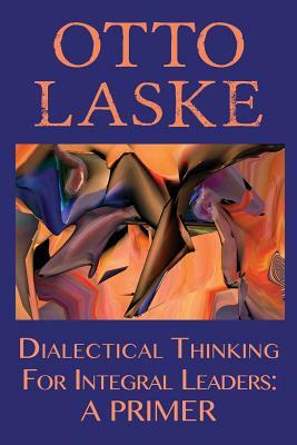 Dialectical Thinking for Integral Leaders: A Primer by Otto E. Laske