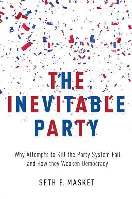 The Inevitable Party: Why Attempts to Kill the Party System Fail and How They Weaken Democracy by Seth Masket