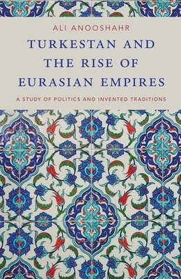 Turkestan and the Rise of Eurasian Empires: A Study of Politics and Invented Traditions by Ali Anooshahr