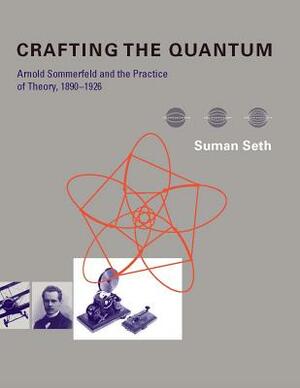 Crafting the Quantum: Arnold Sommerfeld and the Practice of Theory, 1890-1926 by Suman Seth