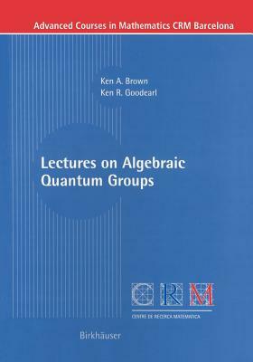 Lectures on Algebraic Quantum Groups by Ken R. Goodearl, Ken Brown