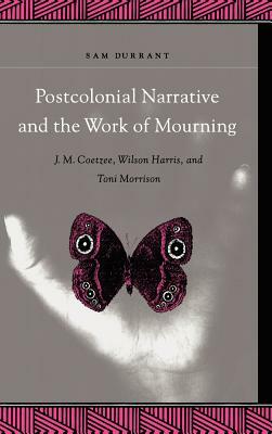 Postcolonial Narrative and the Work of Mourning: J.M. Coetzee, Wilson Harris, and Toni Morrison by Sam Durrant