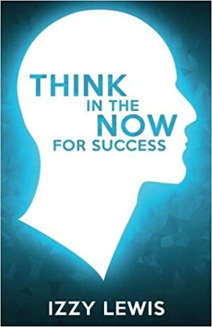 THINK IN THE NOW FOR SUCCESS by Izzy Lewis
