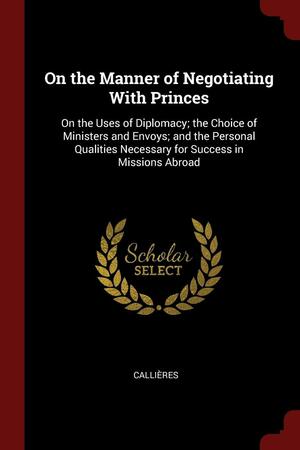 On the Manner of Negotiating With Princes: On the Uses of Diplomacy; the Choice of Ministers and Envoys; and the Personal Qualities Necessary for Success in Missions Abroad by François de Callières