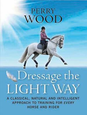 Dressage the Light Way: A Classical, Natural and Intelligent Approach to Training for Every Horse and Rider by Perry Wood