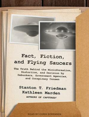 Fact, Fiction, and Flying Saucers: The Truth Behind the Misinformation, Distortion, and Derision by Debunkers, Government Agencies, and Conspiracy Con by Kathleen Marden, Stanton T. Friedman