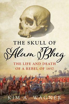 The Skull of Alum Bheg: The Life and Death of a Rebel of 1857 by Kim Wagner