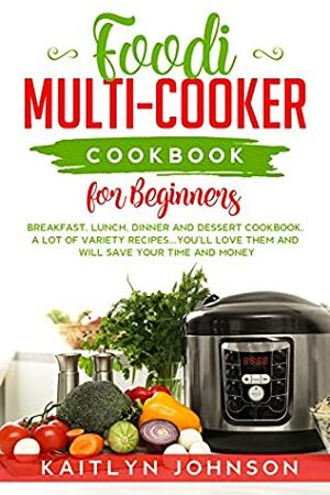 Foodi Multi-Cooker Cookbook for Beginners: Breakfast, Lunch, Dinner and Dessert Cookbook. A Lot of Variety Recipes...You'll love Them and Will Save Your time and Money. by Kaitlyn Johnson