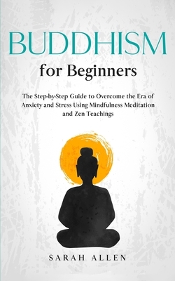 Buddhism for Beginners: The Step-by-Step Guide to Overcome the Era of Anxiety and Stress Using Mindfulness Meditation and Zen Teachings by Sarah Allen