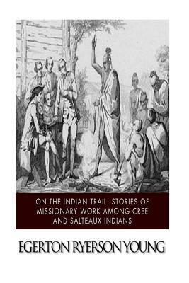 On the Indian Trail: Stories of Missionary Work among Cree and Salteaux Indians by Egerton Ryerson Young