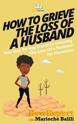 How To Grieve The Loss Of a Husband: Your Step-By-Step Guide To Grieving The Loss Of a Huband For Christians by Marieche Balili, Howexpert Press