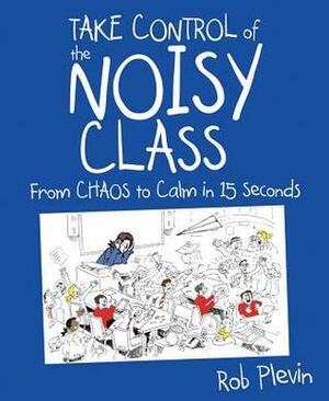 Take Control of the Noisy Class: Chaos to Calm in 15 Seconds (Super-effective classroom management strategies for teachers in today's toughest classro by Rob Plevin