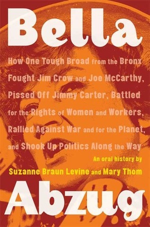 Bella Abzug: How One Tough Broad from the Bronx Fought Jim Crow and Joe McCarthy, Pissed Off Jimmy Carter, Battled for the Rights of Women and Workers, ... Planet, and Shook Up Politics Along the Way by Suzanne Braun Levine, Mary Thom