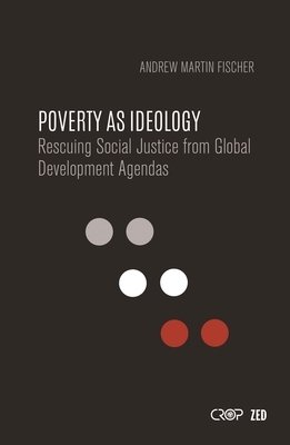 Poverty as Ideology: Rescuing Social Justice from Global Development Agendas by Andrew Martin Fischer, Andrew Fischer