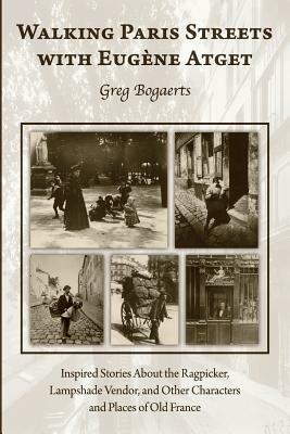 Walking Paris Streets with Eugene Atget: Inspired Stories about the Ragpicker, Lampshade Vendor, and Other Characters and Places of Old France by Greg Bogaerts