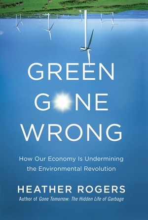 Green Gone Wrong: How Our Economy Is Undermining the Environmental Revolution by Heather Rogers