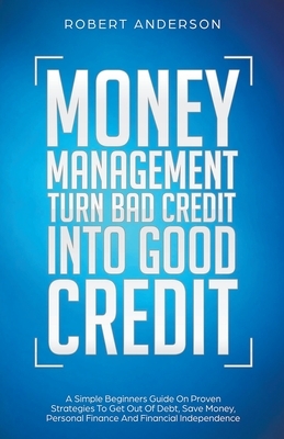 Money Management Turn Bad Credit Into Good Credit A Simple Beginners Guide On Proven Strategies To Get Out Of Debt, Save Money, Personal Finance And F by Robert Anderson