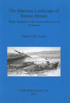 The Maritime Landscape of Roman Britain: Water transport on the coasts and rivers of Britannica by James Jones