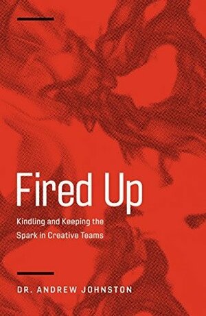 Fired Up: Kindling and Keeping the Spark in Creative Teams by Andrew Johnston