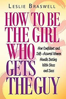 How to Be The Girl Who Gets the Guy: How Irresistible, Confident and Self-Assured Women Handle Dating With Class and Sass by Leslie Braswell