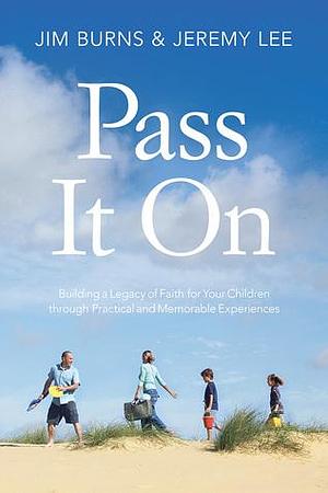 Pass It On: Building a Legacy of Faith for Your Children through Practical and Memorable Experiences by Jeremy Lee, Jim Burns, Jim Burns