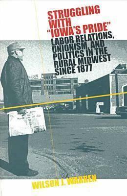 Struggling with Iowas Pride: Labor Relations, Unionism, and Politics in the Rural Midwest Since 1877 by Wilson J. Warren