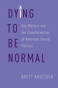 Dying to Be Normal: Gay Martyrs and the Transformation of American Sexual Politics by Brett Krutzsch