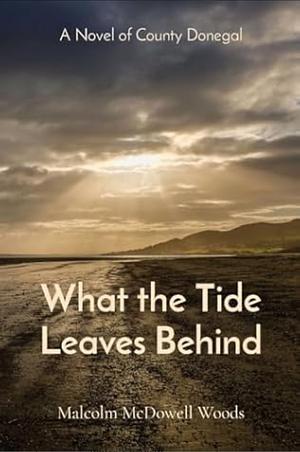 What the Tide Leaves Behind: A Novel of County Donegal by Malcolm McDowell Woods