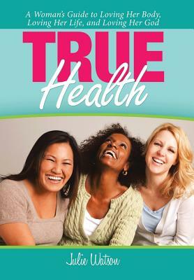 True Health: A Woman's Guide to Loving Her Body, Loving Her Life, and Loving Her God by Julie Watson