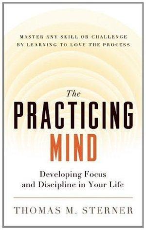 The Practicing Mind: Developing Focus and Discipline in Your Life — Master Any Skill or Challenge by Learning to Love the Process by Thomas M. Sterner, Thomas M. Sterner