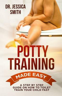 Potty Training Made Easy: A Step by Step Guide on How to Toilet Train Your Child Fast by Jessica Smith