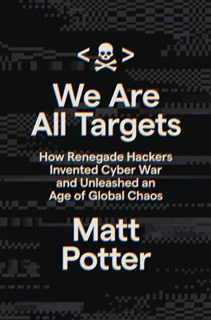 We Are All Targets: How Renegade Hackers Invented Cyber War and Unleashed an Age of Global Chaos by Matt Potter