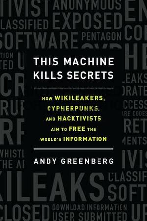 This Machine Kills Secrets: How WikiLeakers, Cypherpunks, and Hacktivists Aim to Free the World's Information by Andy Greenberg