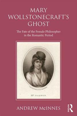 Wollstonecraft's Ghost: The Fate of the Female Philosopher in the Romantic Period by Andrew McInnes