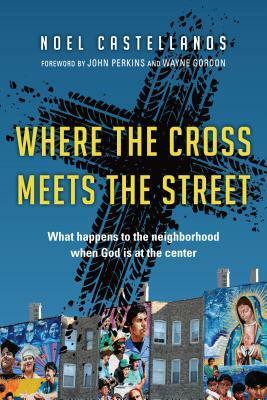 Where the Cross Meets the Street: What Happens to the Neighborhood When God Is at the Center by Noel Castellanos