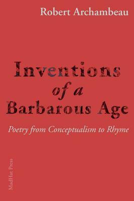 Inventions of a Barbarous Age: Poetry from Conceptualism to Rhyme by Robert Archambeau