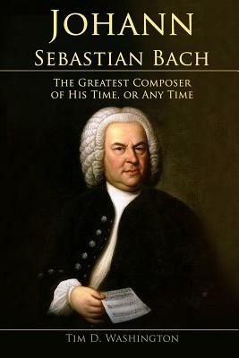 Johann Sebastian Bach: The Greatest Composer of His Time, or Any Time by Tim D. Washington