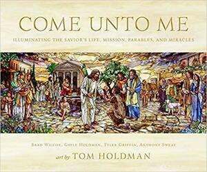 Come Unto Me: Illuminating the Savior's Life, Mission, Parables, and Miracles by Tyler J Griffin, Tom Holdman, Anthony Sweat, Brad Wilcox, Gayle Holdman