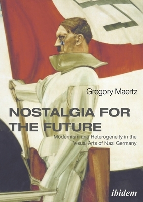 Nostalgia for the Future: Modernism and Heterogeneity in the Visual Arts of Nazi Germany by Gregory Maertz