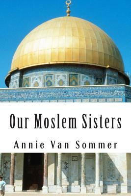 Our Moslem Sisters: A Cry of Need From Lands of Darkness Interpreted by Those Who Heard It by Annie Van Sommer