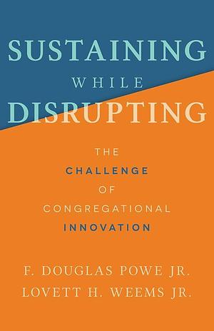 Sustaining While Disrupting: The Challenge of Congregational Innovation by Lovett H. Weems, F. Douglas Powe